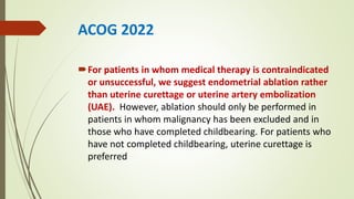 ACOG 2022
For patients in whom medical therapy is contraindicated
or unsuccessful, we suggest endometrial ablation rather
than uterine curettage or uterine artery embolization
(UAE). However, ablation should only be performed in
patients in whom malignancy has been excluded and in
those who have completed childbearing. For patients who
have not completed childbearing, uterine curettage is
preferred
 
