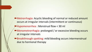 Metrorrhagia: Acyclic bleeding of normal or reduced amount
occurs at irregular intervals (intermittent or continuous)
Hypomenorrhea : Menstrual flow < 30 ml
Menometrorrhagia: prolonged / or excessive bleeding occurs
at irregular intervals
Breakthrough spotting: mild bleeding occurs intermenstrual
due to hormonal therapy
 