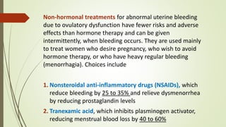 Non-hormonal treatments for abnormal uterine bleeding
due to ovulatory dysfunction have fewer risks and adverse
effects than hormone therapy and can be given
intermittently, when bleeding occurs. They are used mainly
to treat women who desire pregnancy, who wish to avoid
hormone therapy, or who have heavy regular bleeding
(menorrhagia). Choices include
1. Nonsteroidal anti-inflammatory drugs (NSAIDs), which
reduce bleeding by 25 to 35% and relieve dysmenorrhea
by reducing prostaglandin levels
2. Tranexamic acid, which inhibits plasminogen activator,
reducing menstrual blood loss by 40 to 60%
 