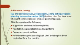 B- Hormone therapy
(eg, oral contraceptives, progestogens, a long-acting progestin-
releasing intrauterine device [IUD]) is often tried first in women
who want contraception or who are perimenopausal.
This therapy does the following:
Suppresses endometrial development
Reestablishes predictable bleeding patterns
Decreases menstrual flow
Hormone therapy is usually given until bleeding has been
controlled for a few months.
 