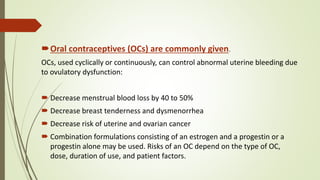 Oral contraceptives (OCs) are commonly given.
OCs, used cyclically or continuously, can control abnormal uterine bleeding due
to ovulatory dysfunction:
 Decrease menstrual blood loss by 40 to 50%
 Decrease breast tenderness and dysmenorrhea
 Decrease risk of uterine and ovarian cancer
 Combination formulations consisting of an estrogen and a progestin or a
progestin alone may be used. Risks of an OC depend on the type of OC,
dose, duration of use, and patient factors.
 