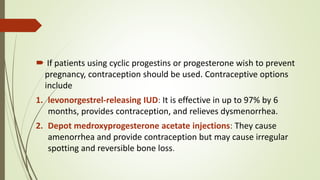  If patients using cyclic progestins or progesterone wish to prevent
pregnancy, contraception should be used. Contraceptive options
include
1. levonorgestrel-releasing IUD: It is effective in up to 97% by 6
months, provides contraception, and relieves dysmenorrhea.
2. Depot medroxyprogesterone acetate injections: They cause
amenorrhea and provide contraception but may cause irregular
spotting and reversible bone loss.
 
