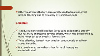 Other treatments that are occasionally used to treat abnormal
uterine bleeding due to ovulatory dysfunction include
1. Danazol:
 It reduces menstrual blood loss (by causing endometrial atrophy)
but has many androgenic adverse effects, which may be lessened by
using lower doses or a vaginal formulation.
 To be effective, danazol must be taken continuously, usually for
about 3 months.
 It is usually used only when other forms of therapy are
contraindicated.
 