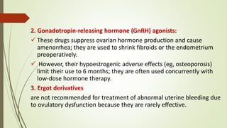 2. Gonadotropin-releasing hormone (GnRH) agonists:
 These drugs suppress ovarian hormone production and cause
amenorrhea; they are used to shrink fibroids or the endometrium
preoperatively.
 However, their hypoestrogenic adverse effects (eg, osteoporosis)
limit their use to 6 months; they are often used concurrently with
low-dose hormone therapy.
3. Ergot derivatives
are not recommended for treatment of abnormal uterine bleeding due
to ovulatory dysfunction because they are rarely effective.
 