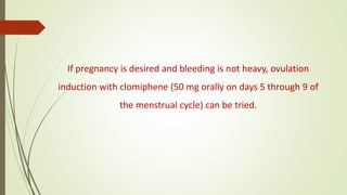 If pregnancy is desired and bleeding is not heavy, ovulation
induction with clomiphene (50 mg orally on days 5 through 9 of
the menstrual cycle) can be tried.
 