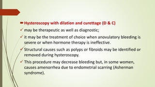 Hysteroscopy with dilation and curettage (D & C)
 may be therapeutic as well as diagnostic;
 it may be the treatment of choice when anovulatory bleeding is
severe or when hormone therapy is ineffective.
 Structural causes such as polyps or fibroids may be identified or
removed during hysteroscopy.
 This procedure may decrease bleeding but, in some women,
causes amenorrhea due to endometrial scarring (Asherman
syndrome).
 