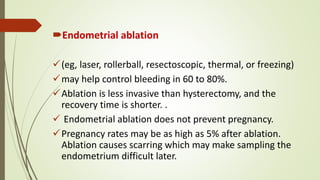 Endometrial ablation
(eg, laser, rollerball, resectoscopic, thermal, or freezing)
may help control bleeding in 60 to 80%.
Ablation is less invasive than hysterectomy, and the
recovery time is shorter. .
 Endometrial ablation does not prevent pregnancy.
Pregnancy rates may be as high as 5% after ablation.
Ablation causes scarring which may make sampling the
endometrium difficult later.
 