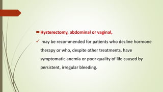 Hysterectomy, abdominal or vaginal,
 may be recommended for patients who decline hormone
therapy or who, despite other treatments, have
symptomatic anemia or poor quality of life caused by
persistent, irregular bleeding.
 