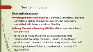 New terminology
Abnormality in Amount
Prolonged menstrual bleeding is defined as menstrual bleeding
consistently lasting >8 days; this is often, but not always,
associated with heavy menstrual bleeding
Heavy Menstrual bleeding (HMB) is >80 mL menstrual blood
loss per cycle
 It should be noted that some patients have had HMB
"normalized" by family members, friends, or health care
providers, and therefore think their heavy volume is "normal.“
 Bleeding volume sufficient to interfere with the woman’s
quality of life
 