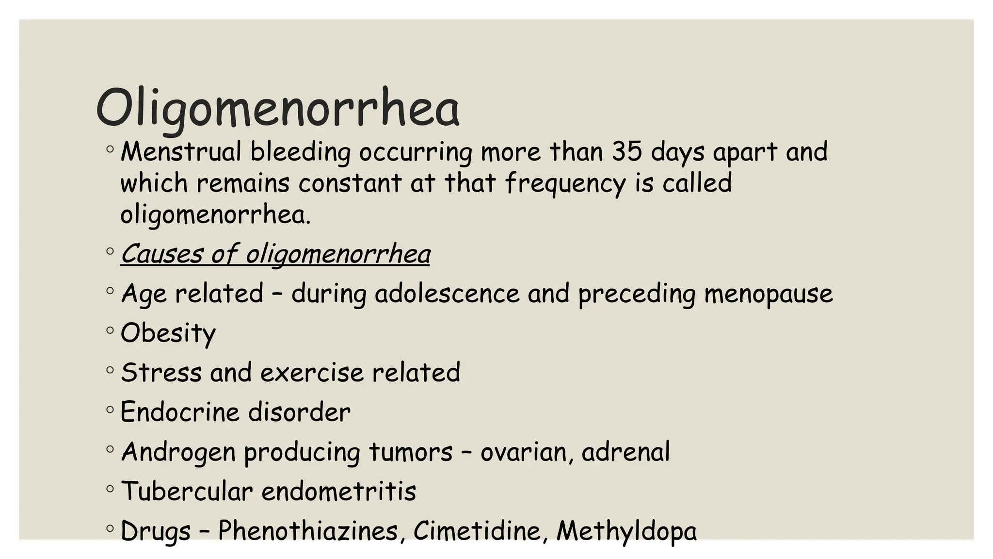 Oligomenorrhea
◦ Menstrual bleeding occurring more than 35 days apart and
which remains constant at that frequency is called
oligomenorrhea.
◦ Causes of oligomenorrhea
◦ Age related – during adolescence and preceding menopause
◦ Obesity
◦ Stress and exercise related
◦ Endocrine disorder
◦ Androgen producing tumors – ovarian, adrenal
◦ Tubercular endometritis
◦ Drugs – Phenothiazines, Cimetidine, Methyldopa
 