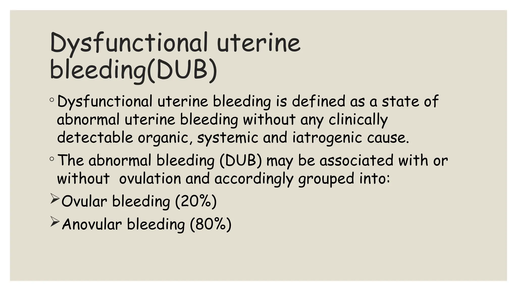 Dysfunctional uterine
bleeding(DUB)
◦ Dysfunctional uterine bleeding is defined as a state of
abnormal uterine bleeding without any clinically
detectable organic, systemic and iatrogenic cause.
◦ The abnormal bleeding (DUB) may be associated with or
without ovulation and accordingly grouped into:
Ovular bleeding (20%)
Anovular bleeding (80%)
 