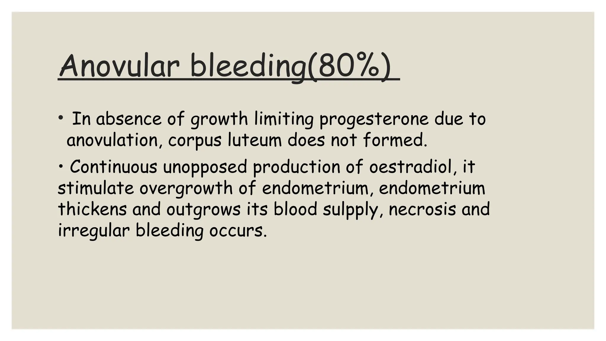 Anovular bleeding(80%)
• In absence of growth limiting progesterone due to
anovulation, corpus luteum does not formed.
• Continuous unopposed production of oestradiol, it
stimulate overgrowth of endometrium, endometrium
thickens and outgrows its blood sulpply, necrosis and
irregular bleeding occurs.
 
