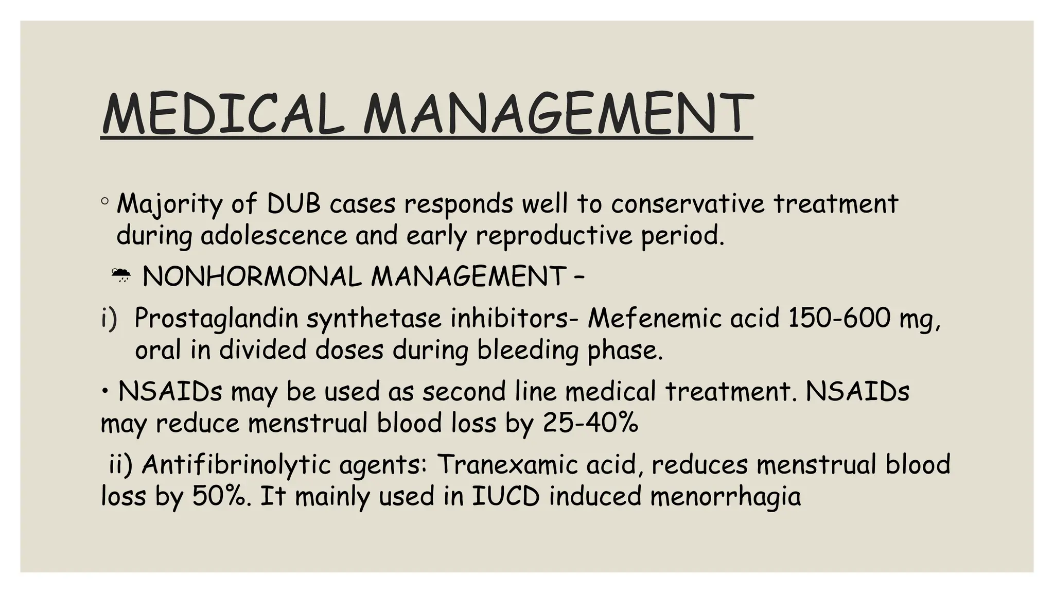 MEDICAL MANAGEMENT
◦ Majority of DUB cases responds well to conservative treatment
during adolescence and early reproductive period.
 NONHORMONAL MANAGEMENT –
i) Prostaglandin synthetase inhibitors- Mefenemic acid 150-600 mg,
oral in divided doses during bleeding phase.
• NSAIDs may be used as second line medical treatment. NSAIDs
may reduce menstrual blood loss by 25-40%
ii) Antifibrinolytic agents: Tranexamic acid, reduces menstrual blood
loss by 50%. It mainly used in IUCD induced menorrhagia
 