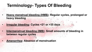 Terminology- Types Of Bleeding
• Heavy menstrual bleeding (HMB): Regular cycles, prolonged or
heavy bleeding
• Irregular bleeding: Cycles <21 or >35 days
• Intermenstrual bleeding (IMB): Small amounts of bleeding in
between regular cycles
• Amenorrhea: Absence of menstruation
 
