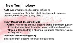 New Terminology
AUB: Abnormal uterine bleeding, defined as-
excessive menstrual blood loss which interferes with women’s
physical, emotional, and quality of life
Heavy Menstrual Bleeding (HMB)
 Acute- An episode of heavy bleeding that is of sufficient quantity
to require immediate intervention to prevent further blood loss
 Chronic- bleeding that is abnormal in duration regularity, volume
or frequency
Intermenstrual Bleeding (IMB)
Small amount of bleeding in between regular cycle
 