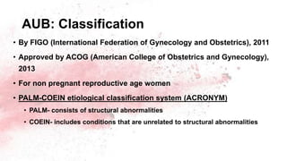 AUB: Classification
• By FIGO (International Federation of Gynecology and Obstetrics), 2011
• Approved by ACOG (American College of Obstetrics and Gynecology),
2013
• For non pregnant reproductive age women
• PALM-COEIN etiological classification system (ACRONYM)
• PALM- consists of structural abnormalities
• COEIN- includes conditions that are unrelated to structural abnormalities
 