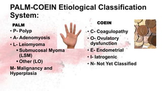 PALM-COEIN Etiological Classification
System:
PALM
• P- Polyp
• A- Adenomyosis
• L- Leiomyoma
 Submucosal Myoma
(LSM)
 Other (LO)
M- Malignancy and
Hyperplasia
COEIN
• C- Coagulopathy
• O- Ovulatory
dysfunction
• E- Endometrial
• I- Iatrogenic
• N- Not Yet Classified
 