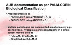 AUB documentation as per PALM-COEIN
Etiological Classification
• AUB documented as
• PATHOLOGY being PRESENT – 1, or
• PATHOLOGY being ABSENT – O
• Multiple pathologies are documented simultaneously e.g.-
adenomyosis, hyperplasia and coagulopathy in a single
patient may be cited as –
• P0A1L0M1–C1O0E0I0N0, or
• Simplified- AUB-A,-M,-C
 