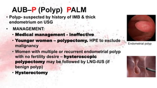 AUB–P (Polyp) PALM
• Polyp- suspected by history of IMB & thick
endometrium on USG
• MANAGEMENT:
• Medical management - ineffective
• Younger women – polypectomy. HPE to exclude
malignancy
• Women with multiple or recurrent endometrial polyp
with no fertility desire – hysteroscopic
polypectomy may be followed by LNG-IUS (if
benign polyp)
• Hysterectomy
Endometrial polyp
 