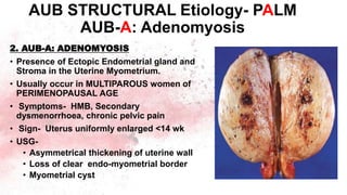 2. AUB-A: ADENOMYOSIS
• Presence of Ectopic Endometrial gland and
Stroma in the Uterine Myometrium.
• Usually occur in MULTIPAROUS women of
PERIMENOPAUSAL AGE
• Symptoms- HMB, Secondary
dysmenorrhoea, chronic pelvic pain
• Sign- Uterus uniformly enlarged <14 wk
• USG-
• Asymmetrical thickening of uterine wall
• Loss of clear endo-myometrial border
• Myometrial cyst
AUB STRUCTURAL Etiology- PALM
AUB-A: Adenomyosis
 