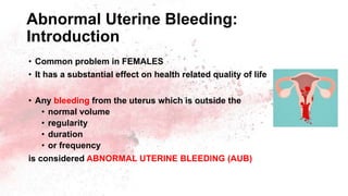 Abnormal Uterine Bleeding:
Introduction
• Common problem in FEMALES
• It has a substantial effect on health related quality of life
• Any bleeding from the uterus which is outside the
• normal volume
• regularity
• duration
• or frequency
is considered ABNORMAL UTERINE BLEEDING (AUB)
 