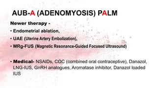 AUB-A (ADENOMYOSIS) PALM
Newer therapy -
• Endometrial ablation,
• UAE (Uterine Artery Embolization),
• MRg-FUS (Magnetic Resonance-Guided Focused Ultrasound)
• Medical- NSAIDs, COC (combined oral contraceptive), Danazol,
LNG-IUS, GnRH analogues, Aromatase inhibitor, Danazol loaded
IUS
 