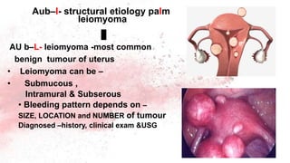 AU b–L- leiomyoma -most common
benign tumour of uterus
• Leiomyoma can be –
• Submucous ,
Intramural & Subserous
• Bleeding pattern depends on –
SIZE, LOCATION and NUMBER of tumour
Diagnosed –history, clinical exam &USG
Aub–l- structural etiology palm
leiomyoma
 
