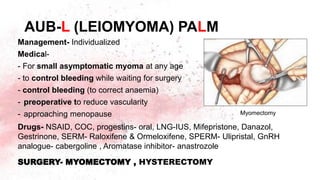 AUB-L (LEIOMYOMA) PALM
Management- Individualized
Medical-
- For small asymptomatic myoma at any age
- to control bleeding while waiting for surgery
- control bleeding (to correct anaemia)
- preoperative to reduce vascularity
- approaching menopause
Drugs- NSAID, COC, progestins- oral, LNG-IUS, Mifepristone, Danazol,
Gestrinone, SERM- Raloxifene & Ormeloxifene, SPERM- Ulipristal, GnRH
analogue- cabergoline , Aromatase inhibitor- anastrozole
SURGERY- MYOMECTOMY , HYSTERECTOMY
Myomectomy
 