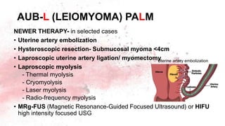 NEWER THERAPY- in selected cases
• Uterine artery embolization
• Hysteroscopic resection- Submucosal myoma <4cm
• Laproscopic uterine artery ligation/ myomectomy
• Laproscopic myolysis
- Thermal myolysis
- Cryomyolysis
- Laser myolysis
- Radio-frequency myolysis
• MRg-FUS (Magnetic Resonance-Guided Focused Ultrasound) or HIFU
high intensity focused USG
AUB-L (LEIOMYOMA) PALM
Uterine artery embolization
 