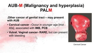 .Other cancer of genital tract – may present
with AUB
• Cervical cancer –Occur in younger age [mid
40s], associated with IMB, PCB
• Vulval, Vaginal cancer- RARE, but can present
with bleeding
AUB-M (Malignancy and hyperplasia)
PALM
Cervical Cancer
 