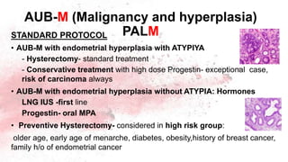 AUB-M (Malignancy and hyperplasia)
PALM
STANDARD PROTOCOL
• AUB-M with endometrial hyperplasia with ATYPIYA
- Hysterectomy- standard treatment
- Conservative treatment with high dose Progestin- exceptional case,
risk of carcinoma always
• AUB-M with endometrial hyperplasia without ATYPIA: Hormones
LNG IUS -first line
Progestin- oral MPA
• Preventive Hysterectomy- considered in high risk group:
older age, early age of menarche, diabetes, obesity,history of breast cancer,
family h/o of endometrial cancer
 
