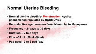 Normal Uterine Bleeding
• Normal uterine bleeding- Menstruation: cyclical
phenomenon regulated by HORMONES
• Reproductive aged women- From Menarche to Menopause
• Frequency – 21days to 35 days
• Duration – 2 to 8 days
• Flow –35 ml (20ml -80 ml)
• Pad used –3 to 6 pad /day
 