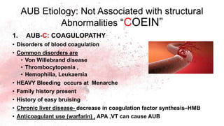AUB Etiology: Not Associated with structural
Abnormalities “COEIN”
1. AUB-C: COAGULOPATHY
• Disorders of blood coagulation
• Common disorders are
• Von Willebrand disease
• Thrombocytopenia ,
• Hemophilia, Leukaemia
• HEAVY Bleeding occurs at Menarche
• Family history present
• History of easy bruising
• Chronic liver disease- decrease in coagulation factor synthesis–HMB
• Anticoagulant use (warfarin) , APA ,VT can cause AUB
 