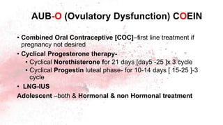 • Combined Oral Contraceptive [COC]–first line treatment if
pregnancy not desired
• Cyclical Progesterone therapy-
• Cyclical Norethisterone for 21 days [day5 -25 ]x 3 cycle
• Cyclical Progestin luteal phase- for 10-14 days [ 15-25 ]-3
cycle
• LNG-IUS
Adolescent –both & Hormonal & non Hormonal treatment
AUB-O (Ovulatory Dysfunction) COEIN
 