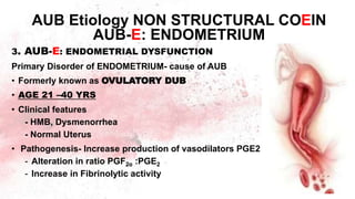 3. AUB-E: ENDOMETRIAL DYSFUNCTION
Primary Disorder of ENDOMETRIUM- cause of AUB
• Formerly known as OVULATORY DUB
• AGE 21 –40 YRS
• Clinical features
- HMB, Dysmenorrhea
- Normal Uterus
• Pathogenesis- Increase production of vasodilators PGE2
- Alteration in ratio PGF2α :PGE2
- Increase in Fibrinolytic activity
AUB Etiology NON STRUCTURAL COEIN
AUB-E: ENDOMETRIUM
 