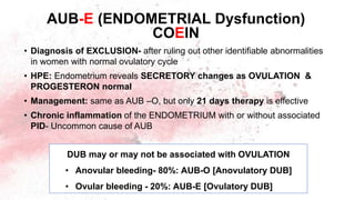 • Diagnosis of EXCLUSION- after ruling out other identifiable abnormalities
in women with normal ovulatory cycle
• HPE: Endometrium reveals SECRETORY changes as OVULATION &
PROGESTERON normal
• Management: same as AUB –O, but only 21 days therapy is effective
• Chronic inflammation of the ENDOMETRIUM with or without associated
PID- Uncommon cause of AUB
AUB-E (ENDOMETRIAL Dysfunction)
COEIN
DUB may or may not be associated with OVULATION
• Anovular bleeding- 80%: AUB-O [Anovulatory DUB]
• Ovular bleeding - 20%: AUB-E [Ovulatory DUB]
 