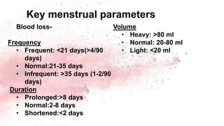Blood loss-
Frequency
• Frequent: <21 days(>4/90
days)
• Normal:21-35 days
• Infrequent: >35 days (1-2/90
days)
Duration
• Prolonged:>8 days
• Normal:2-8 days
• Shortened:<2 days
Volume
• Heavy: >80 ml
• Normal: 20-80 ml
• Light: <20 ml
Key menstrual parameters
 