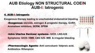 4. AUB-I: Iatrogenic
Exogenous therapy leading to unscheduled endometrial bleeding
-Exogenous steroids, estrogen & progestin therapy, GnRH,
Aromatase inhibitors, SERM, SPRM
-Intra Uterine Devices/ systems– IUCD, LNG-IUS
Symptoms: IUCD- HMB, LNG IUS- IMB & irregular bleeding
-Pharmacologic Agents- Anti convulsant- Valproic acid,
Antibiotics- Rifampicin
AUB Etiology NON STRUCTURAL COEIN
AUB-I: Iatrogenic
 