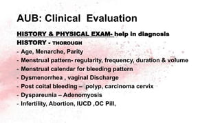 AUB: Clinical Evaluation
HISTORY & PHYSICAL EXAM- help in diagnosis
HISTORY - THOROUGH
- Age, Menarche, Parity
- Menstrual pattern- regularity, frequency, duration & volume
- Menstrual calendar for bleeding pattern
- Dysmenorrhea , vaginal Discharge
- Post coital bleeding – polyp, carcinoma cervix
- Dyspareunia – Adenomyosis
- Infertility, Abortion, IUCD ,OC Pill,
 