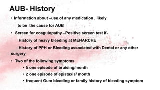 AUB- History
• Information about –use of any medication , likely
to be the cause for AUB
• Screen for coagulopathy –Positive screen test if-
History of heavy bleeding at MENARCHE
History of PPH or Bleeding associated with Dental or any other
surgery
• Two of the following symptoms
• ≥ one episode of bruising/month
• ≥ one episode of epistaxis/ month
• frequent Gum bleeding or family history of bleeding symptom
 
