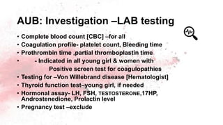 AUB: Investigation –LAB testing
• Complete blood count [CBC] –for all
• Coagulation profile- platelet count, Bleeding time
• Prothrombin time ,partial thromboplastin time
• - Indicated in all young girl & women with
Positive screen test for coagulopathies
• Testing for –Von Willebrand disease [Hematologist]
• Thyroid function test–young girl, if needed
• Hormonal assay- LH, FSH, TESTOSTERONE,17HP,
Androstenedione, Prolactin level
• Pregnancy test –exclude
 
