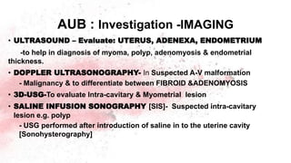 AUB : Investigation -IMAGING
• ULTRASOUND – Evaluate: UTERUS, ADENEXA, ENDOMETRIUM
-to help in diagnosis of myoma, polyp, adenomyosis & endometrial
thickness.
• DOPPLER ULTRASONOGRAPHY- In Suspected A-V malformation
- Malignancy & to differentiate between FIBROID &ADENOMYOSIS
• 3D-USG-To evaluate Intra-cavitary & Myometrial lesion
• SALINE INFUSION SONOGRAPHY [SIS]- Suspected intra-cavitary
lesion e.g. polyp
- USG performed after introduction of saline in to the uterine cavity
[Sonohysterography]
 