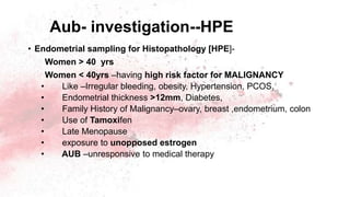 Aub- investigation--HPE
• Endometrial sampling for Histopathology [HPE]-
Women > 40 yrs
Women < 40yrs –having high risk factor for MALIGNANCY
• Like –Irregular bleeding, obesity, Hypertension, PCOS,
• Endometrial thickness >12mm, Diabetes,
• Family History of Malignancy–ovary, breast ,endometrium, colon
• Use of Tamoxifen
• Late Menopause
• exposure to unopposed estrogen
• AUB –unresponsive to medical therapy
 