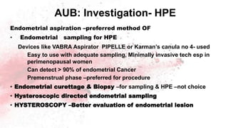 AUB: Investigation- HPE
Endometrial aspiration –preferred method OF
• Endometrial sampling for HPE
Devices like VABRA Aspirator PIPELLE or Karman’s canula no 4- used
Easy to use with adequate sampling, Minimally invasive tech esp in
perimenopausal women
Can detect > 90% of endometrial Cancer
Premenstrual phase –preferred for procedure
• Endometrial curettage & Biopsy –for sampling & HPE –not choice
• Hysteroscopic directed endometrial sampling
• HYSTEROSCOPY –Better evaluation of endometrial lesion
 