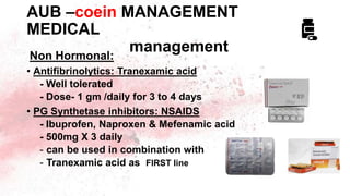 AUB –coein MANAGEMENT
MEDICAL
management
Non Hormonal:
• Antifibrinolytics: Tranexamic acid
- Well tolerated
- Dose- 1 gm /daily for 3 to 4 days
• PG Synthetase inhibitors: NSAIDS
- Ibuprofen, Naproxen & Mefenamic acid
- 500mg X 3 daily
- can be used in combination with
- Tranexamic acid as FIRST line
 