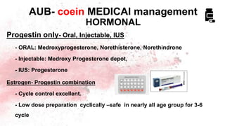 Progestin only- Oral, Injectable, IUS
- ORAL: Medroxyprogesterone, Norethisterone, Norethindrone
- Injectable: Medroxy Progesterone depot,
- IUS: Progesterone
Estrogen- Progestin combination
- Cycle control excellent.
- Low dose preparation cyclically –safe in nearly all age group for 3-6
cycle
AUB- coein MEDICAl management
HORMONAL
 