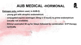 Estrogen only- seldom used, in AUB-O,
- young girl with atrophic endometrium
- conjugated equine oestrogen 25mg iv 6 hourly to prime endometrium
(usually not available)
- Ethinyl oestradiol 50 ug for 5days followed by combination O+P therapy
cyclically.
AUB MEDICAL -HORMONAL
 