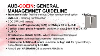 AUB-COEIN: GENERAL
MANAGEMNET GUIDELINE
• Tranexamic acid- first line therapy. Other non hormonal option- NSAIDs
• LNG-IUS – Desiring Contraception
• COC 2ND LINE therapy
• Cyclical oral Progestin [day 5-26] for 21days T/T of AUB-E
• Cyclical Luteal phase Progestin- orally10-14 days,[ day 15 to 25 ] for
AUB -O
• Ormeloxifene- Saheli: SERM- Where steroids contraindicated
• GnRH agonist with Add-back hormone- last resort
• Endometrial Ablation- if failure to medical or high risk for hysterectomy.-
Endo-Ablation replaced by LNG-IUS
• All AUB pts- HAEMATINICS to prevent ANAEMIA
 