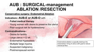 AUB : SURGICAL-management
ABLATION /RESECTION
Conservative surgery: Endometrial Ablation
Indications: AUB-E or AUB-O with
- Failed medical therapy
- Young women with desire to preserve the uterus
- Poor surgical risk for hysterectomy
Contraindications–
- Desire for fertility
- Large uterus >12 wk
- Endometrial Hyperplasia
- Multiple/ large myoma
- Suspected malignancy
- Postmenopausal women
Endometrial ablation surgically destroys the
endometrial lining of uterus with goal to reduce
menstrual flow.
 