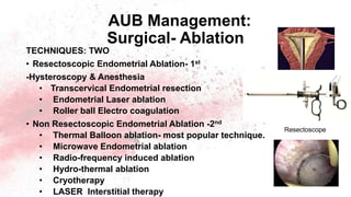 AUB Management:
Surgical- Ablation
TECHNIQUES: TWO
• Resectoscopic Endometrial Ablation- 1st
-Hysteroscopy & Anesthesia
• Transcervical Endometrial resection
• Endometrial Laser ablation
• Roller ball Electro coagulation
• Non Resectoscopic Endometrial Ablation -2nd
• Thermal Balloon ablation- most popular technique.
• Microwave Endometrial ablation
• Radio-frequency induced ablation
• Hydro-thermal ablation
• Cryotherapy
• LASER Interstitial therapy
Resectoscope
 